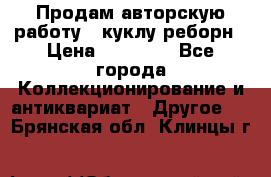 Продам авторскую работу - куклу-реборн › Цена ­ 27 000 - Все города Коллекционирование и антиквариат » Другое   . Брянская обл.,Клинцы г.